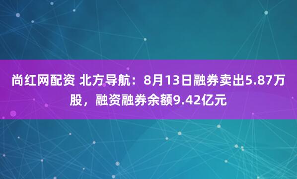 尚红网配资 北方导航：8月13日融券卖出5.87万股，融资融券余额9.42亿元