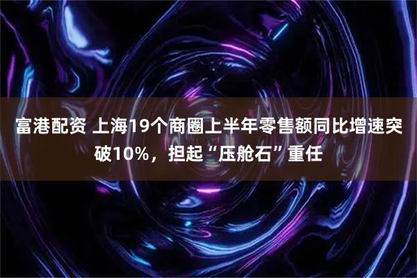 富港配资 上海19个商圈上半年零售额同比增速突破10%，担起“压舱石”重任