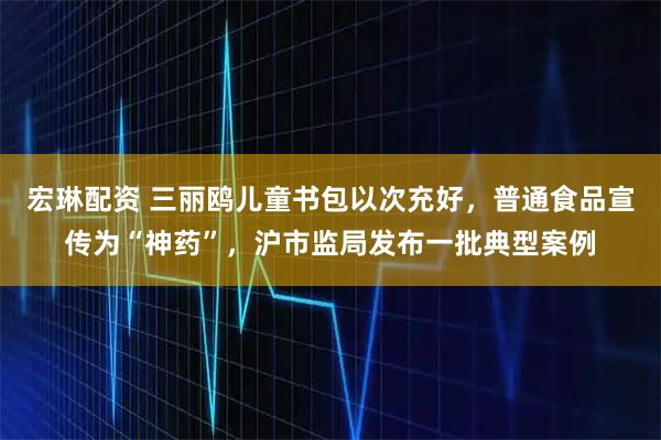 宏琳配资 三丽鸥儿童书包以次充好，普通食品宣传为“神药”，沪市监局发布一批典型案例