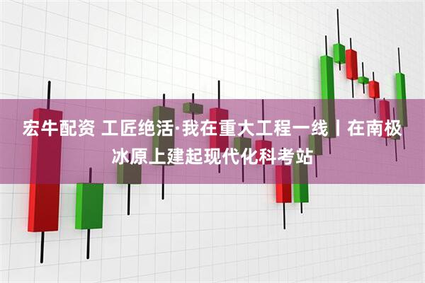 宏牛配资 工匠绝活·我在重大工程一线丨在南极冰原上建起现代化科考站