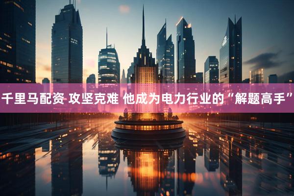 千里马配资 攻坚克难&#32;他成为电力行业的“解题高手”