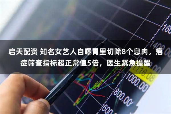 启天配资 知名女艺人自曝胃里切除8个息肉，癌症筛查指标超正常值5倍，医生紧急提醒