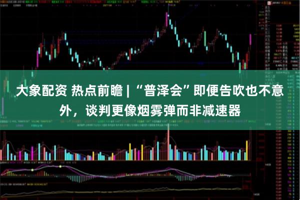 大象配资 热点前瞻 | “普泽会”即便告吹也不意外，谈判更像烟雾弹而非减速器