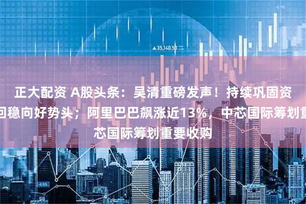 正大配资 A股头条：吴清重磅发声！持续巩固资本市场回稳向好势头；阿里巴巴飙涨近13%，中芯国际筹划重要收购
