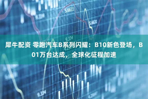 犀牛配资 零跑汽车B系列闪耀：B10新色登场，B01万台达成，全球化征程加速