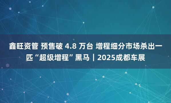 鑫旺资管 预售破 4.8 万台 增程细分市场杀出一匹“超级增程”黑马｜2025成都车展