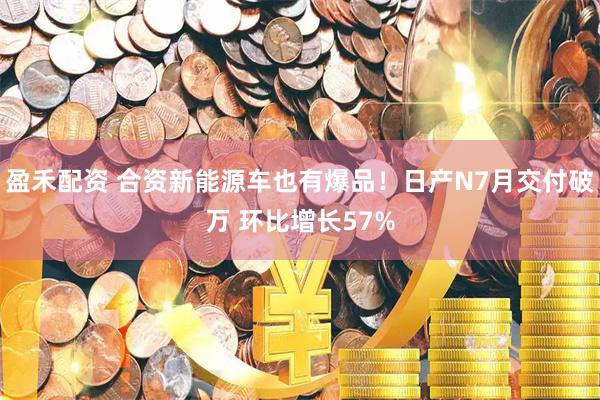 盈禾配资 合资新能源车也有爆品！日产N7月交付破万 环比增长57%