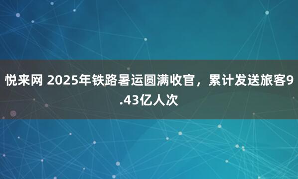 悦来网 2025年铁路暑运圆满收官，累计发送旅客9.43亿人次