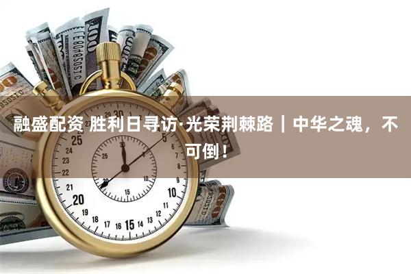 融盛配资 胜利日寻访·光荣荆棘路｜中华之魂，不可倒！