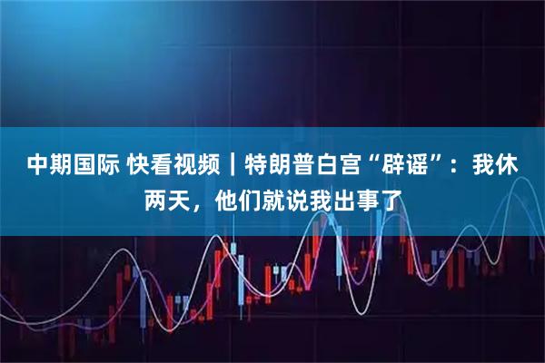 中期国际 快看视频｜特朗普白宫“辟谣”：我休两天，他们就说我出事了