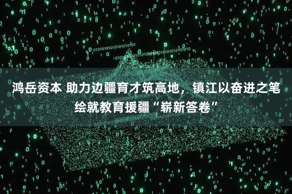 鸿岳资本 助力边疆育才筑高地，镇江以奋进之笔绘就教育援疆“崭新答卷”