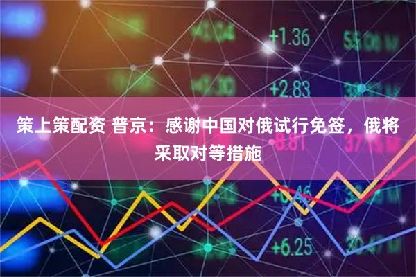 策上策配资 普京：感谢中国对俄试行免签，俄将采取对等措施