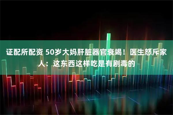 证配所配资 50岁大妈肝脏器官衰竭！医生怒斥家人：这东西这样吃是有剧毒的