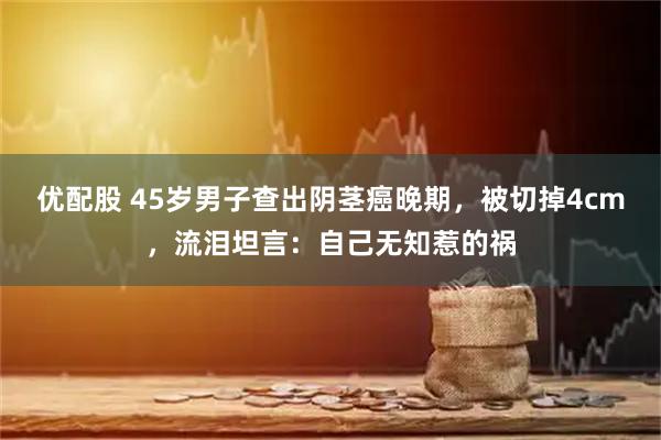 优配股 45岁男子查出阴茎癌晚期，被切掉4cm，流泪坦言：自己无知惹的祸