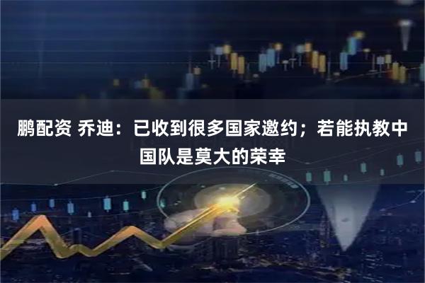 鹏配资 乔迪：已收到很多国家邀约；若能执教中国队是莫大的荣幸