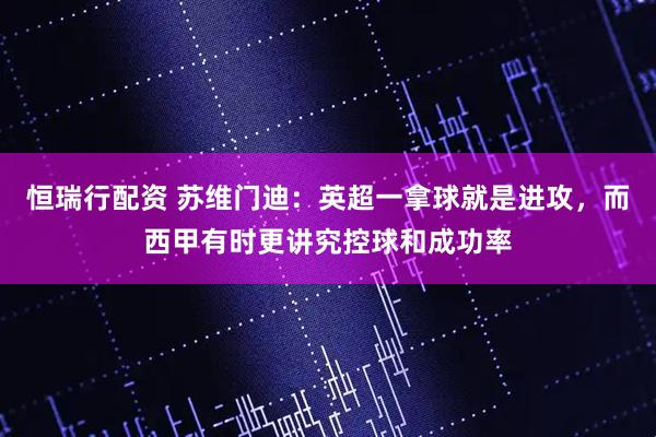 恒瑞行配资 苏维门迪：英超一拿球就是进攻，而西甲有时更讲究控球和成功率
