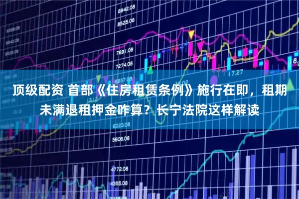顶级配资 首部《住房租赁条例》施行在即，租期未满退租押金咋算？长宁法院这样解读