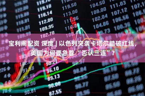 宝利阁配资 深度 | 以色列突袭卡塔尔踏破红线，美国为何要急着 “否认三连”？
