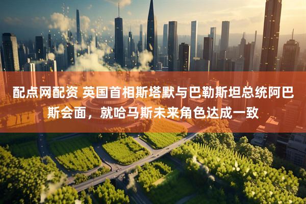 配点网配资 英国首相斯塔默与巴勒斯坦总统阿巴斯会面，就哈马斯未来角色达成一致