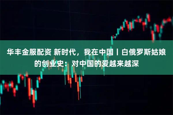 华丰金服配资 新时代，我在中国丨白俄罗斯姑娘的创业史：对中国的爱越来越深