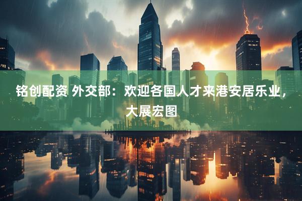 铭创配资 外交部：欢迎各国人才来港安居乐业，大展宏图
