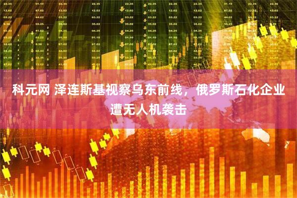 科元网 泽连斯基视察乌东前线，俄罗斯石化企业遭无人机袭击