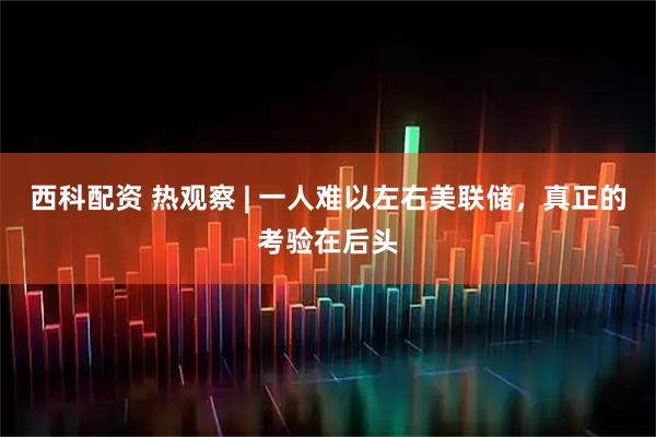 西科配资 热观察 | 一人难以左右美联储，真正的考验在后头