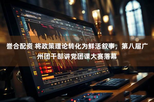 誉合配资 将政策理论转化为鲜活叙事，第八届广州团干部讲党团课大赛落幕
