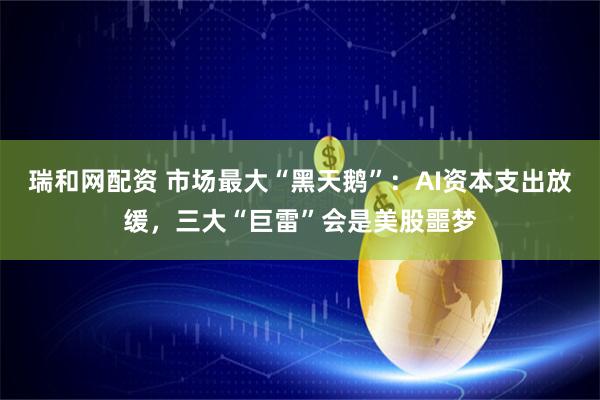 瑞和网配资 市场最大“黑天鹅”：AI资本支出放缓，三大“巨雷”会是美股噩梦