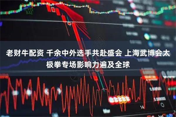 老财牛配资 千余中外选手共赴盛会 上海武博会太极拳专场影响力遍及全球