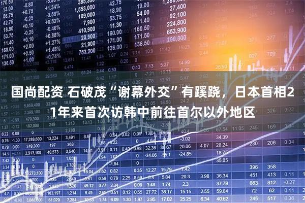 国尚配资 石破茂“谢幕外交”有蹊跷，日本首相21年来首次访韩中前往首尔以外地区