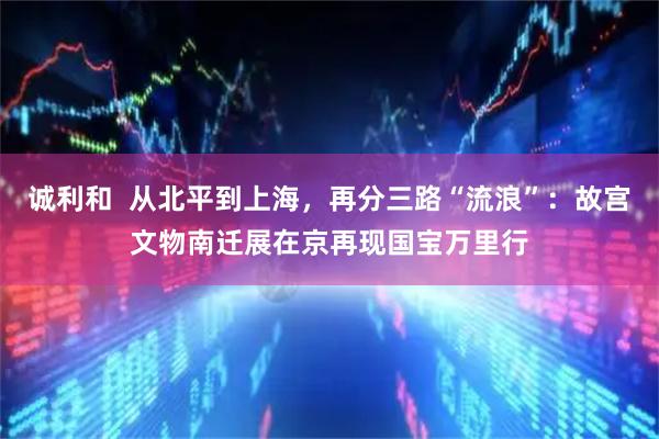 诚利和  从北平到上海，再分三路“流浪”：故宫文物南迁展在京再现国宝万里行