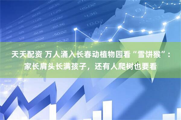 天天配资 万人涌入长春动植物园看“雪饼猴”：家长肩头长满孩子，还有人爬树也要看