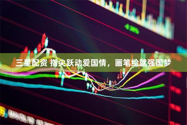 三星配资 指尖跃动爱国情，画笔绘就强国梦