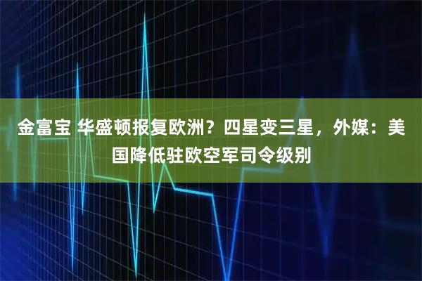 金富宝 华盛顿报复欧洲？四星变三星，外媒：美国降低驻欧空军司令级别