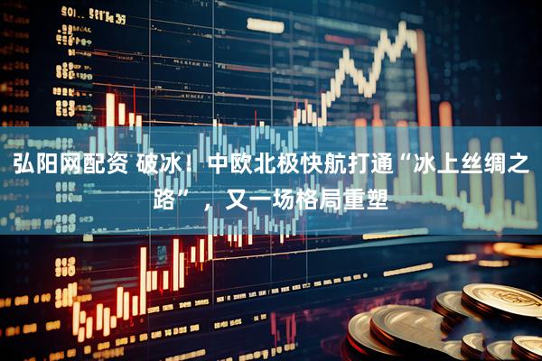 弘阳网配资 破冰！中欧北极快航打通“冰上丝绸之路” ，又一场格局重塑