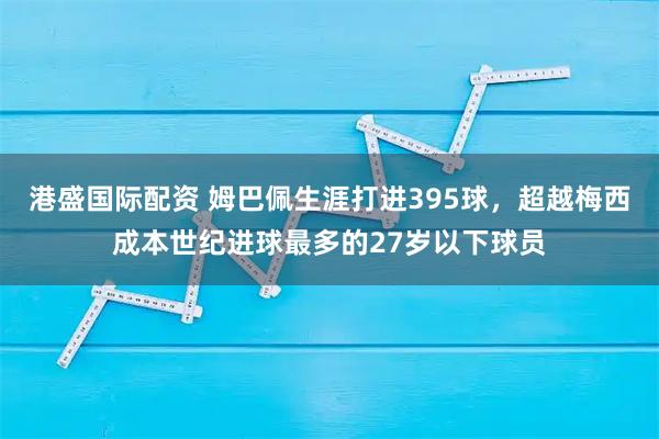 港盛国际配资 姆巴佩生涯打进395球，超越梅西成本世纪进球最多的27岁以下球员