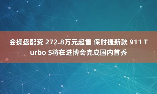 会操盘配资 272.8万元起售 保时捷新款 911 Turbo S将在进博会完成国内首秀