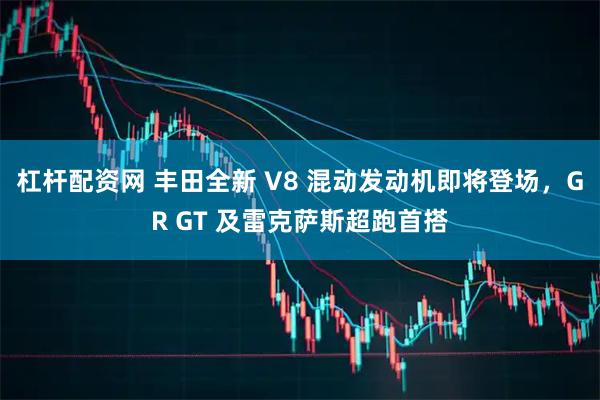 杠杆配资网 丰田全新 V8 混动发动机即将登场，GR GT 及雷克萨斯超跑首搭