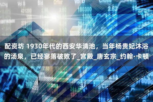 配资坊 1930年代的西安华清池，当年杨贵妃沐浴的汤泉，已经寥落破败了_宫殿_唐玄宗_约翰·卡顿