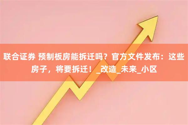 联合证券 预制板房能拆迁吗？官方文件发布：这些房子，将要拆迁！_改造_未来_小区