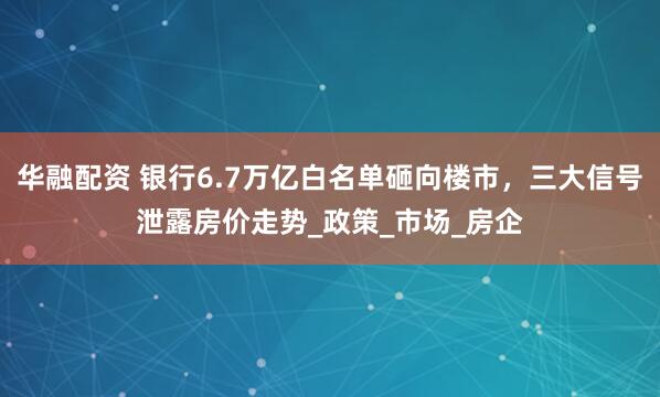 华融配资 银行6.7万亿白名单砸向楼市，三大信号泄露房价走势_政策_市场_房企