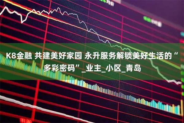 K8金融 共建美好家园 永升服务解锁美好生活的“多彩密码”_业主_小区_青岛