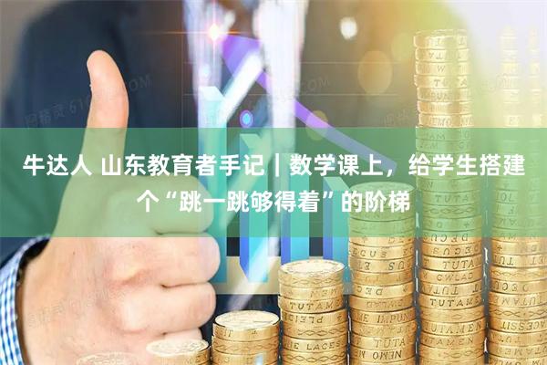 牛达人 山东教育者手记｜数学课上，给学生搭建个“跳一跳够得着”的阶梯