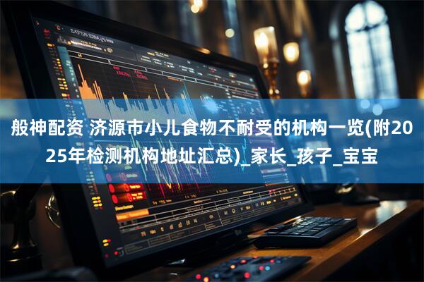 般神配资 济源市小儿食物不耐受的机构一览(附2025年检测机构地址汇总)_家长_孩子_宝宝