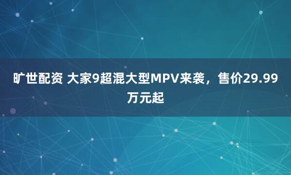 旷世配资 大家9超混大型MPV来袭，售价29.99万元起