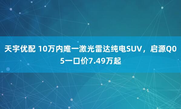 天宇优配 10万内唯一激光雷达纯电SUV，启源Q05一口价7.49万起