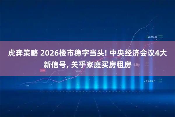 虎奔策略 2026楼市稳字当头! 中央经济会议4大新信号, 关乎家庭买房租房