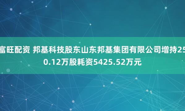 富旺配资 邦基科技股东山东邦基集团有限公司增持250.12万股耗资5425.52万元