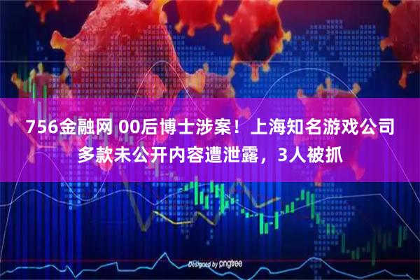 756金融网 00后博士涉案！上海知名游戏公司多款未公开内容遭泄露，3人被抓